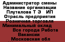 Администратор смены › Название организации ­ Плуталова Т.Э., ИП › Отрасль предприятия ­ Розничная торговля › Минимальный оклад ­ 30 000 - Все города Работа » Вакансии   . Московская обл.,Железнодорожный г.